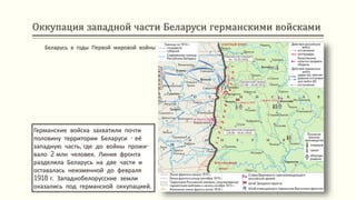 Оккупация западной части Беларуси германскими войсками
Германские войска захватили почти
половину территории Беларуси - её
западную часть, где до войны прожи-
вало 2 млн человек. Линия фронта
разделила Беларусь на две части и
оставалась неизменной до февраля
1918 г. Западнобелорусские земли
оказались под германской оккупацией.
Беларусь в годы Первой мировой войны
 