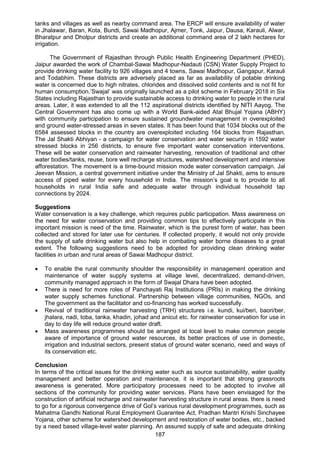 187
tanks and villages as well as nearby command area. The ERCP will ensure availability of water
in Jhalawar, Baran, Kota, Bundi, Sawai Madhopur, Ajmer, Tonk, Jaipur, Dausa, Karauli, Alwar,
Bharatpur and Dholpur districts and create an additional command area of 2 lakh hectares for
irrigation.
The Government of Rajasthan through Public Health Engineering Department (PHED),
Jaipur awarded the work of Chambal-Sawai Madhopur-Nadauti (CSN) Water Supply Project to
provide drinking water facility to 926 villages and 4 towns, Sawai Madhopur, Gangapur, Karauli
and Todabhim. These districts are adversely placed as far as availability of potable drinking
water is concerned due to high nitrates, chlorides and dissolved solid contents and is not fit for
human consumption.‘Swajal’ was originally launched as a pilot scheme in February 2018 in Six
States including Rajasthan to provide sustainable access to drinking water to people in the rural
areas. Later, it was extended to all the 112 aspirational districts identified by NITI Aayog. The
Central Government has also come up with a World Bank-aided Atal Bhujal Yojana (ABHY)
with community participation to ensure sustained groundwater management in overexploited
and ground water-stressed areas in seven states. It has been found that 1034 blocks out of the
6584 assessed blocks in the country are overexploited including 164 blocks from Rajasthan.
The Jal Shakti Abhiyan - a campaign for water conservation and water security in 1592 water
stressed blocks in 256 districts, to ensure five important water conservation interventions.
These will be water conservation and rainwater harvesting, renovation of traditional and other
water bodies/tanks, reuse, bore well recharge structures, watershed development and intensive
afforestation. The movement is a time-bound mission mode water conservation campaign. Jal
Jeevan Mission, a central government initiative under the Ministry of Jal Shakti, aims to ensure
access of piped water for every household in India. The mission’s goal is to provide to all
households in rural India safe and adequate water through individual household tap
connections by 2024.
Suggestions
Water conservation is a key challenge, which requires public participation. Mass awareness on
the need for water conservation and providing common tips to effectively participate in this
important mission is need of the time. Rainwater, which is the purest form of water, has been
collected and stored for later use for centuries. If collected properly, it would not only provide
the supply of safe drinking water but also help in combating water borne diseases to a great
extent. The following suggestions need to be adopted for providing clean drinking water
facilities in urban and rural areas of Sawai Madhopur district.
 To enable the rural community shoulder the responsibility in management operation and
maintenance of water supply systems at village level, decentralized, demand-driven,
community managed approach in the form of Swajal Dhara have been adopted.
 There is need for more roles of Panchayati Raj Institutions (PRIs) in making the drinking
water supply schemes functional. Partnership between village communities, NGOs, and
The government as the facilitator and co-financing has worked successfully.
 Revival of traditional rainwater harvesting (TRH) structures i.e. kundi, kui/beri, baori/ber,
jhalara, nadi, toba, tanka, khadin, johad and anicut etc. for rainwater conservation for use in
day to day life will reduce ground water draft.
 Mass awareness programmes should be arranged at local level to make common people
aware of importance of ground water resources, its better practices of use in domestic,
irrigation and industrial sectors, present status of ground water scenario, need and ways of
its conservation etc.
Conclusion
In terms of the critical issues for the drinking water such as source sustainability, water quality
management and better operation and maintenance, it is important that strong grassroots
awareness is generated. More participatory processes need to be adopted to involve all
sections of the community for providing water services. Plans have been envisaged for the
construction of artificial recharge and rainwater harvesting structure in rural areas. there is need
to go for a rigorous convergence drive of Gol’s various rural development programmes, such as
Mahatma Gandhi National Rural Employment Guarantee Act, Pradhan Mantri Krishi Sinchayee
Yojana, other scheme for watershed development and restoration of water bodies, etc., backed
by a need based village-level water planning. An assured supply of safe and adequate drinking
 