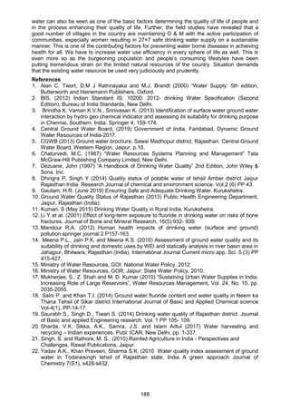 188
water can also be seen as one of the basic factors determining the quality of life of people and
in the process enhancing their quality of life. Further, the field studies have revealed that a
good number of villages in the country are maintaining O & M with the active participation of
communities, especially women resulting in 27×7 safe drinking water supply on a sustainable
manner. This is one of the contributing factors for preventing water borne diseases in achieving
health for all. We have to increase water use efficiency in every sphere of life as well. This is
even more so as the burgeoning population and people’s consuming lifestyles have been
putting tremendous strain on the limited natural resources of the country. Situation demands
that the existing water resource be used very judiciously and prudently.
References
1. Alan C. Twort, D.M J Ratnnayaka and M.J. Brandt (2000) “Water Supply: 5th edition,
Butterworth and Heinemann Publishers, Oxford.
2. BIS, (2012) Indian Standard IS: 10200: 2012- drinking Water Specification (Second
Edition), Bureau of India Standards, New Delhi.
3. Brindha K. Vaman K.V.N., Srinivasan K. (2013) Identification of surface water ground water
interaction by hydro geo chemical indicator and assessing its suitability for drinking purpose
in Chennai, Southern, India. Springer 4, 159-174.
4. Central Ground Water Board, (2019) Government of India, Faridabad, Dynamic Ground
Water Resources of India-2017.
5. CGWB (2013) Ground water brochure, Sawai Madhopur district, Rajasthan. Central Ground
Water Board, Western Region, Jaipur, p.10.
6. Chaturvedi, M.C. (1987) “Water Resources Systems Planning and Management” Tata
McGraw-Hill Publishing Company Limited, New Delhi.
7. Dezuane, John (1997) “A Handbook of Drinking Water Quality” 2nd Edition, John Wiley &
Sons. Inc.
8. Dhingra P, Singh Y (2014) Quality status of potable water of tehsil Amber district Jaipur
Rajasthan India. Research Journal of chemical and environment science. Vol.2 (6) PP 43.
9. Gautam, H.R. (June 2019) Ensuring Safe and Adequate Drinking Water. Kurukshetra.
10. Ground Water Quality Status of Rajasthan (2013) Public Health Engineering Department,
Jaipur, Rajasthan (India).
11. Kumari, S (May 2015) Drinking Water Quality in Rural India. Kurukshetra.
12. Li Y et al. (2001) Effect of long-term exposure to fluoride in drinking water on risks of bone
fractures. Journal of Bone and Mineral Research, 16(5):932- 939.
13. Mandour R.A. (2012) Human health impacts of drinking water (surface and ground)
pollution springer journal 2 P157-163.
14. Meena P.L., Jain P.K. and Meena K.S. (2016) Assessment of ground water quality and its
suitability of drinking and domestic uses by WEI and statically analysis in river basin area in
Jahajpur, Bhilwara, Rajasthan (India). International Journal Current micro app. Sci. 5 (3) PP
415-427.
15. Ministry of Water Resources, GOI: National Water Policy, 2012.
16. Ministry of Water Resources, GOR, Jaipur: State Water Policy, 2010.
17. Mukherjee, S., Z. Shah and M. D. Kumar (2010) “Sustaining Urban Water Supplies in India:
Increasing Role of Large Reservoirs”, Water Resources Management, Vol. 24, No. 10, pp.
2035-2055.
18. Saini P. and Khan T.I. (2014) Ground water fluoride content and water quality in Neem ka
Thana Tehsil of Sikar district International Journal of Basic and Applied Chemical science
Vol-4(1), PP-14-17.
19. Saurabh S., Singh D., Tiwari S. (2014) Drinking water quality of Rajasthan district. Journal
of Basic and applied Engineering research. Vol. 1 PP 105- 109.
20. Sharda, V.K, Sikka, A.K., Samra, J.S. and Islam Adlul (2017) Water harvesting and
recycling – Indian experiences. Publ: ICAR, New Delhi, pp. 1-337.
21. Singh, S. and Rathore, M. S., (2010) Rainfed Agriculture in India - Perspectives and
Challenges, Rawat Publications, Jaipur.
22. Yadav A.K., Khan Praveen, Sharma S.K. (2010 Water quality index assessment of ground
water in Todaraisingh tehsil of Rajasthan state, India A green approach Journal of
Chemistry 7(S1), s428-s432.
 