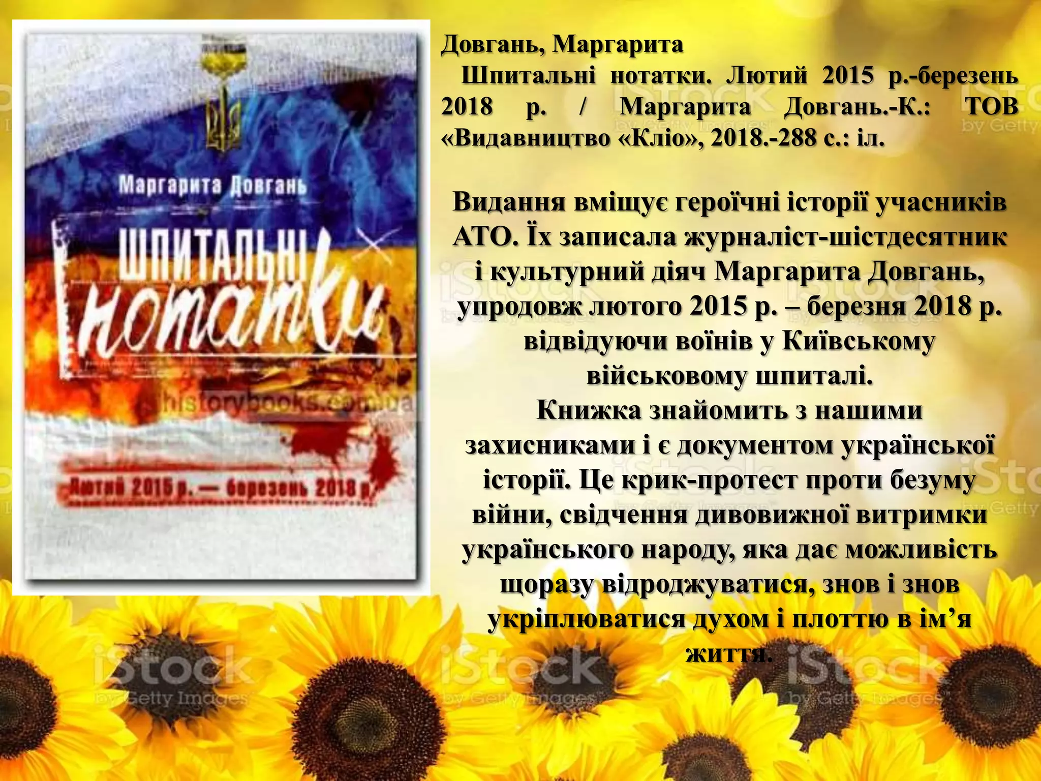 Довгань, Маргарита
Шпитальні нотатки. Лютий 2015 р.-березень
2018 р. / Маргарита Довгань.-К.: ТОВ
«Видавництво «Кліо», 2018.-288 с.: іл.
Видання вміщує героїчні історії учасників
АТО. Їх записала журналіст-шістдесятник
і культурний діяч Маргарита Довгань,
упродовж лютого 2015 р. – березня 2018 р.
відвідуючи воїнів у Київському
військовому шпиталі.
Книжка знайомить з нашими
захисниками і є документом української
історії. Це крик-протест проти безуму
війни, свідчення дивовижної витримки
українського народу, яка дає можливість
щоразу відроджуватися, знов і знов
укріплюватися духом і плоттю в ім’я
життя.
 