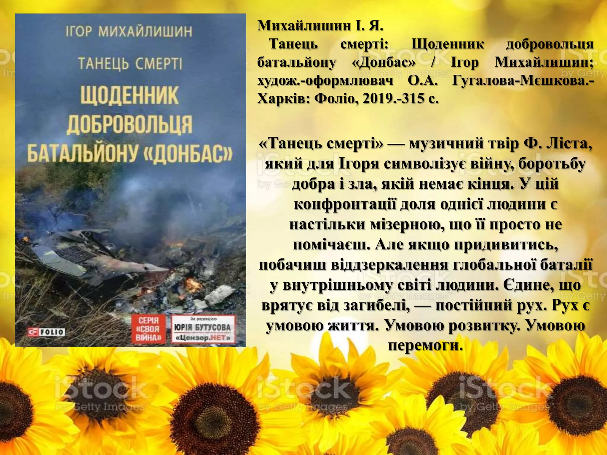 Михайлишин І. Я.
Танець смерті: Щоденник добровольця
батальйону «Донбас» / Ігор Михайлишин;
худож.-оформлювач О.А. Гугалова-Мєшкова.-
Харків: Фоліо, 2019.-315 с.
«Танець смерті» — музичний твір Ф. Ліста,
який для Ігоря символізує війну, боротьбу
добра і зла, якій немає кінця. У цій
конфронтації доля однієї людини є
настільки мізерною, що її просто не
помічаєш. Але якщо придивитись,
побачиш віддзеркалення глобальної баталії
у внутрішньому світі людини. Єдине, що
врятує від загибелі, — постійний рух. Рух є
умовою життя. Умовою розвитку. Умовою
перемоги.
 