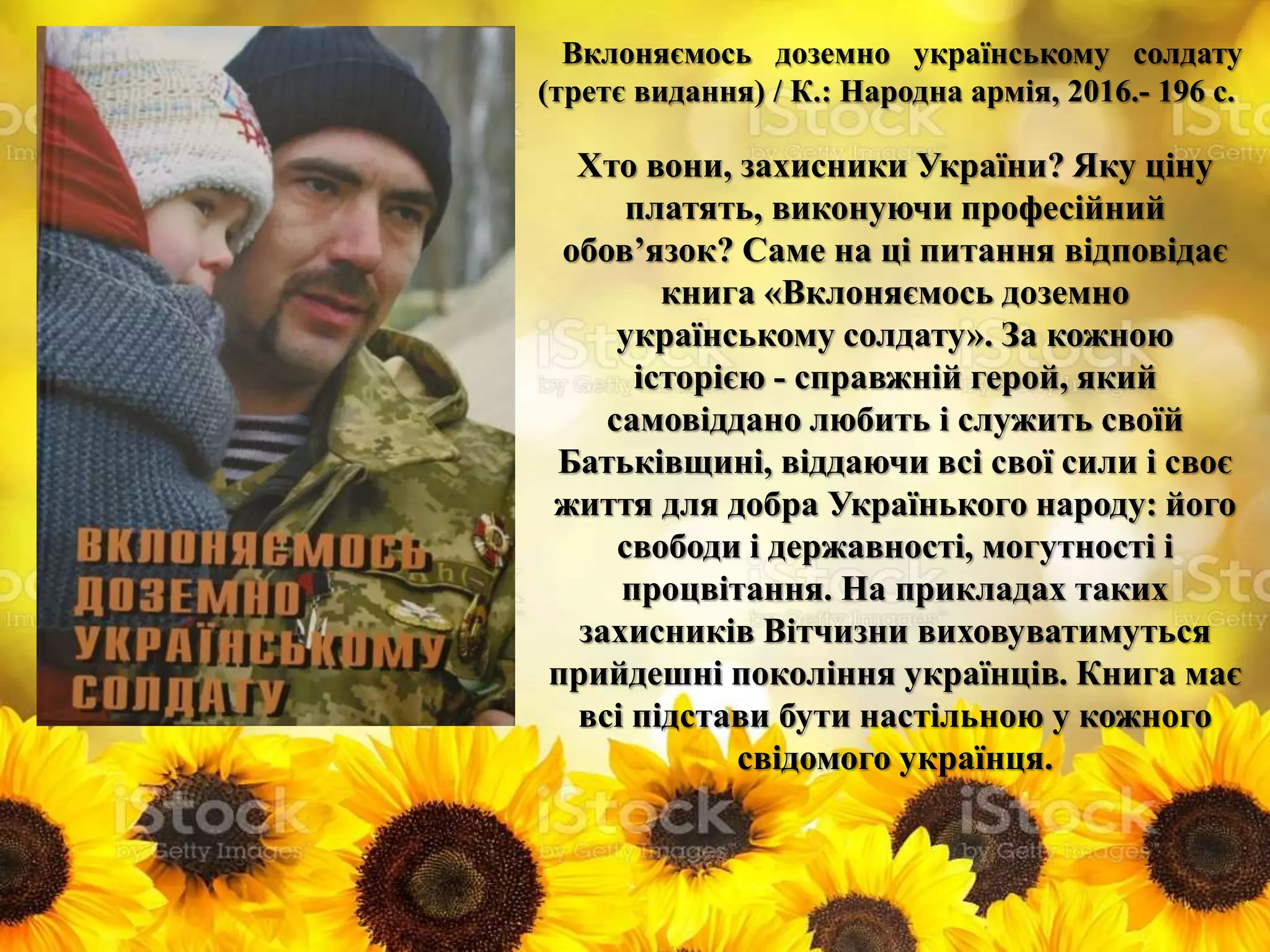 Вклоняємось доземно українському солдату
(третє видання) / К.: Народна армія, 2016.- 196 с.
Хто вони, захисники України? Яку ціну
платять, виконуючи професійний
обов’язок? Саме на ці питання відповідає
книга «Вклоняємось доземно
українському солдату». За кожною
історією - справжній герой, який
самовіддано любить і служить своїй
Батьківщині, віддаючи всі свої сили і своє
життя для добра Українького народу: його
свободи і державності, могутності і
процвітання. На прикладах таких
захисників Вітчизни виховуватимуться
прийдешні покоління українців. Книга має
всі підстави бути настільною у кожного
свідомого українця.
 