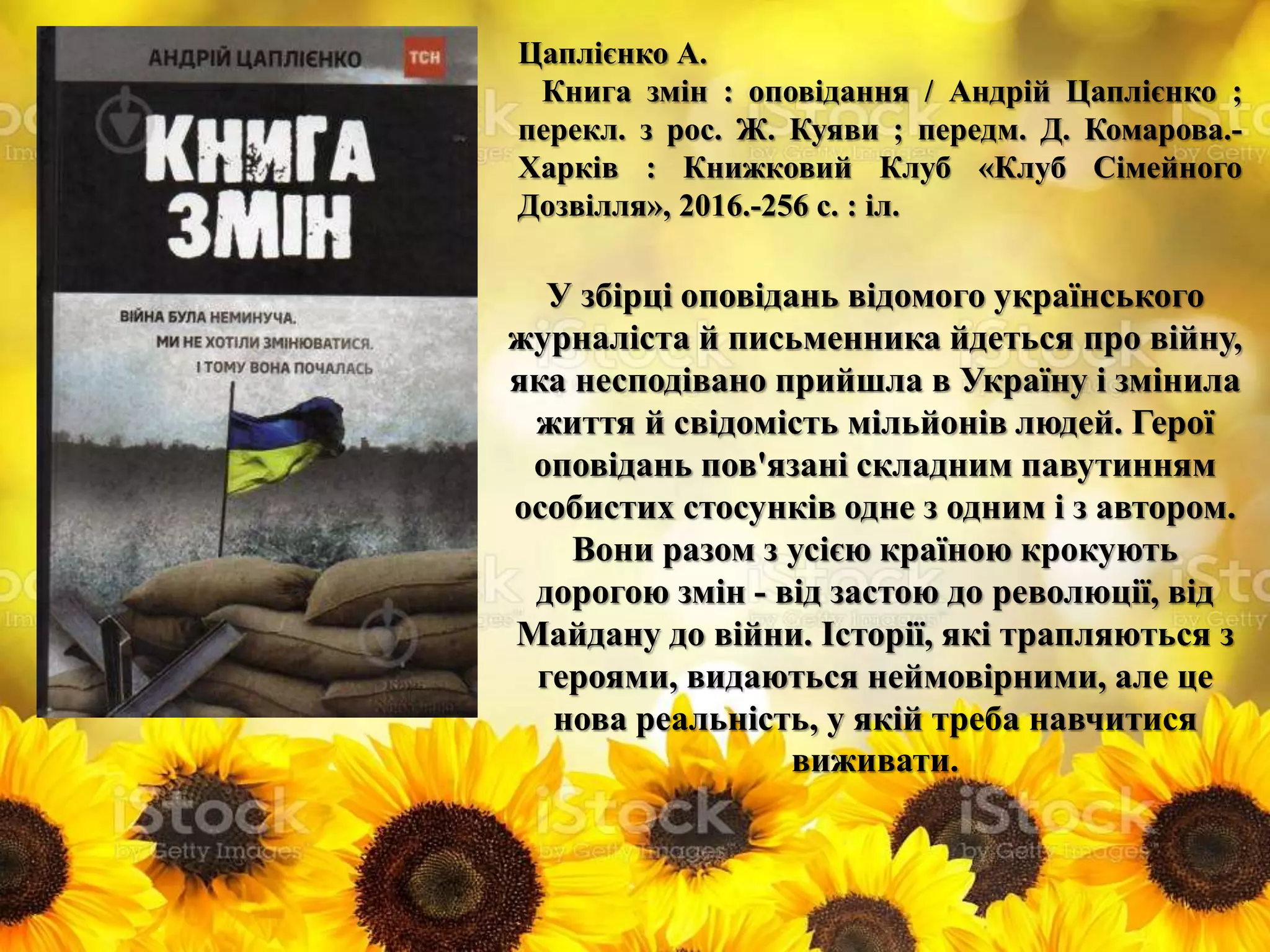 Цаплієнко А.
Книга змін : оповідання / Андрій Цаплієнко ;
перекл. з рос. Ж. Куяви ; передм. Д. Комарова.-
Харків : Книжковий Клуб «Клуб Сімейного
Дозвілля», 2016.-256 с. : іл.
У збірці оповідань відомого українського
журналіста й письменника йдеться про війну,
яка несподівано прийшла в Україну і змінила
життя й свідомість мільйонів людей. Герої
оповідань пов'язані складним павутинням
особистих стосунків одне з одним і з автором.
Вони разом з усією країною крокують
дорогою змін - від застою до революції, від
Майдану до війни. Історії, які трапляються з
героями, видаються неймовірними, але це
нова реальність, у якій треба навчитися
виживати.
 