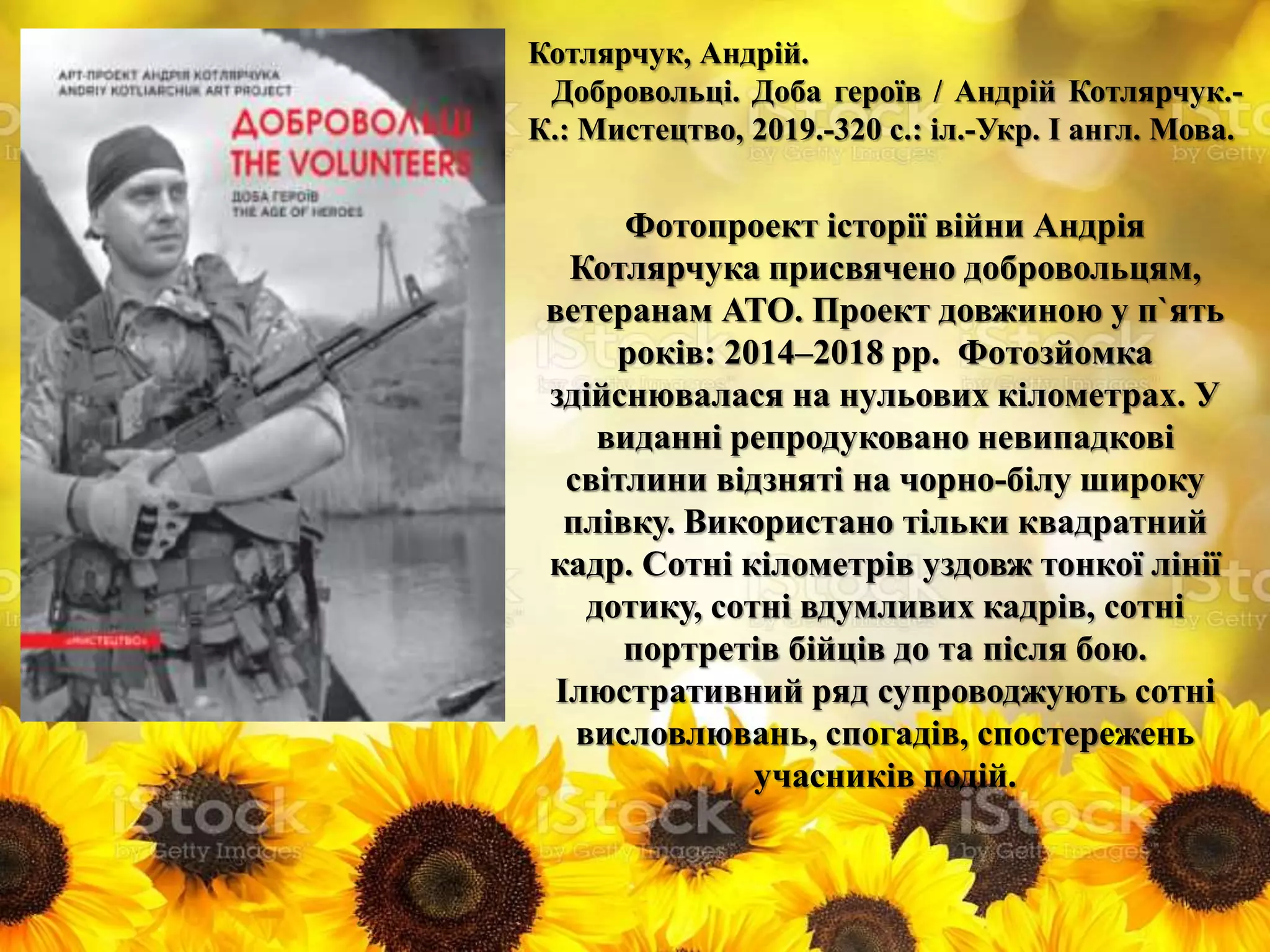 Котлярчук, Андрій.
Добровольці. Доба героїв / Андрій Котлярчук.-
К.: Мистецтво, 2019.-320 с.: іл.-Укр. І англ. Мова.
Фотопроект історії війни Андрія
Котлярчука присвячено добровольцям,
ветеранам АТО. Проект довжиною у п`ять
років: 2014–2018 рр. Фотозйомка
здійснювалася на нульових кілометрах. У
виданні репродуковано невипадкові
світлини відзняті на чорно-білу широку
плівку. Використано тільки квадратний
кадр. Сотні кілометрів уздовж тонкої лінії
дотику, сотні вдумливих кадрів, сотні
портретів бійців до та після бою.
Ілюстративний ряд супроводжують сотні
висловлювань, спогадів, спостережень
учасників подій.
 