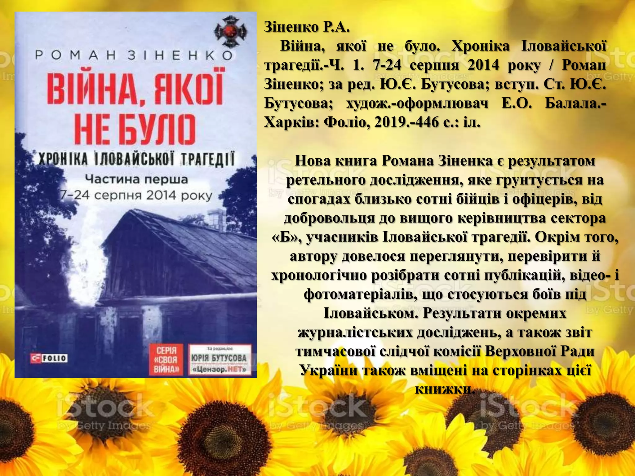 Зіненко Р.А.
Війна, якої не було. Хроніка Іловайської
трагедії.-Ч. 1. 7-24 серпня 2014 року / Роман
Зіненко; за ред. Ю.Є. Бутусова; вступ. Ст. Ю.Є.
Бутусова; худож.-оформлювач Е.О. Балала.-
Харків: Фоліо, 2019.-446 с.: іл.
Нова книга Романа Зіненка є результатом
ретельного дослідження, яке грунтується на
спогадах близько сотні бійців і офіцерів, від
добровольця до вищого керівництва сектора
«Б», учасників Іловайської трагедії. Окрім того,
автору довелося переглянути, перевірити й
хронологічно розібрати сотні публікацій, відео- і
фотоматеріалів, що стосуються боїв під
Іловайськом. Результати окремих
журналістських досліджень, а також звіт
тимчасової слідчої комісії Верховної Ради
України також вміщені на сторінках цієї
книжки.
 