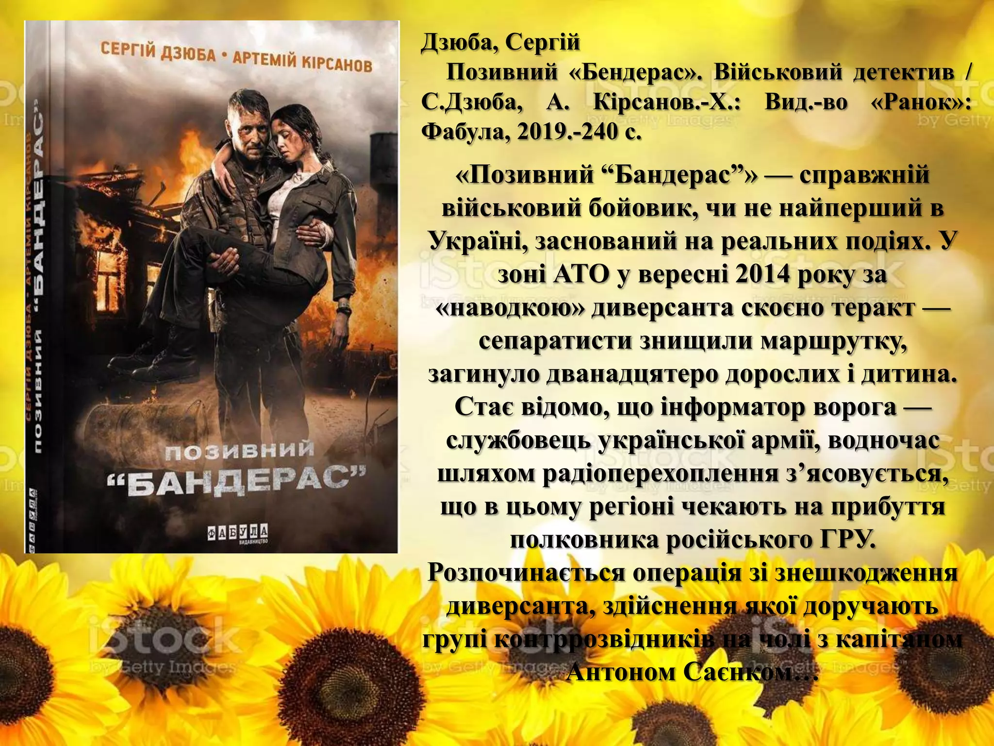 Дзюба, Сергій
Позивний «Бендерас». Військовий детектив /
С.Дзюба, А. Кірсанов.-Х.: Вид.-во «Ранок»:
Фабула, 2019.-240 с.
«Позивний “Бандерас”» — справжній
військовий бойовик, чи не найперший в
Україні, заснований на реальних подіях. У
зоні АТО у вересні 2014 року за
«наводкою» диверсанта скоєно теракт —
сепаратисти знищили маршрутку,
загинуло дванадцятеро дорослих і дитина.
Стає відомо, що інформатор ворога —
службовець української армії, водночас
шляхом радіоперехоплення з’ясовується,
що в цьому регіоні чекають на прибуття
полковника російського ГРУ.
Розпочинається операція зі знешкодження
диверсанта, здійснення якої доручають
групі контррозвідників на чолі з капітаном
Антоном Саєнком…
 