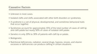 Causative Factors
 Unknown in most cases.
 Isolated clefts and clefts associated with other birth disorders or syndromes.
 A syndrome is a set of physical, developmental, and sometimes behavioral traits
that occur together.
 Syndromes account for approximately 15% of the total number of cases of cleft lip
and cleft palate but nearly 50% of cases of isolated cleft palate.
 Genetics in only 20% to 30% of patients with cleft lip or palate.
 Multigenetic.
 Nutritional deficiencies, radiation, several drugs, hypoxia, viruses, and vitamin
excesses or deficiencies can produce clefting in certain situations.
 