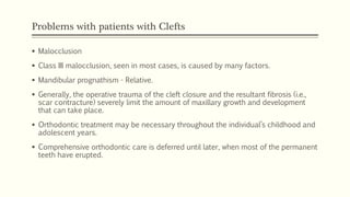 Problems with patients with Clefts
 Malocclusion
 Class III malocclusion, seen in most cases, is caused by many factors.
 Mandibular prognathism - Relative.
 Generally, the operative trauma of the cleft closure and the resultant fibrosis (i.e.,
scar contracture) severely limit the amount of maxillary growth and development
that can take place.
 Orthodontic treatment may be necessary throughout the individual’s childhood and
adolescent years.
 Comprehensive orthodontic care is deferred until later, when most of the permanent
teeth have erupted.
 
