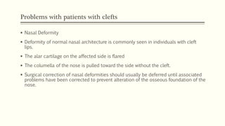 Problems with patients with clefts
 Nasal Deformity
 Deformity of normal nasal architecture is commonly seen in individuals with cleft
lips.
 The alar cartilage on the affected side is flared
 The columella of the nose is pulled toward the side without the cleft.
 Surgical correction of nasal deformities should usually be deferred until associated
problems have been corrected to prevent alteration of the osseous foundation of the
nose.
 