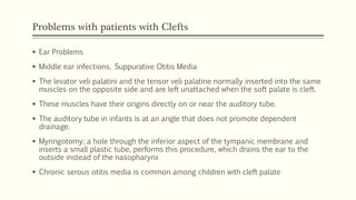 Problems with patients with Clefts
 Ear Problems
 Middle ear infections. Suppurative Otitis Media
 The levator veli palatini and the tensor veli palatine normally inserted into the same
muscles on the opposite side and are left unattached when the soft palate is cleft.
 These muscles have their origins directly on or near the auditory tube.
 The auditory tube in infants is at an angle that does not promote dependent
drainage.
 Myringotomy; a hole through the inferior aspect of the tympanic membrane and
inserts a small plastic tube, performs this procedure, which drains the ear to the
outside instead of the nasopharynx
 Chronic serous otitis media is common among children with cleft palate
 