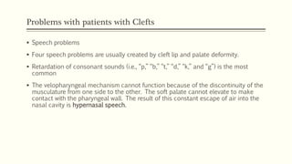Problems with patients with Clefts
 Speech problems
 Four speech problems are usually created by cleft lip and palate deformity.
 Retardation of consonant sounds (i.e., “p,” “b,” “t,” “d,” “k,” and “g”) is the most
common
 The velopharyngeal mechanism cannot function because of the discontinuity of the
musculature from one side to the other. The soft palate cannot elevate to make
contact with the pharyngeal wall. The result of this constant escape of air into the
nasal cavity is hypernasal speech.
 