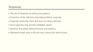 Treatment
 The aim of treatment of cleft lip and palate is
 Correction of the cleft and associated problems surgically.
 Surgically producing a face that does not attract attention
 Vocal apparatus that permits intelligible speech
 Dentition that allows optimal function and esthetics.
 Operations begin early in life and may continue for several years.
 