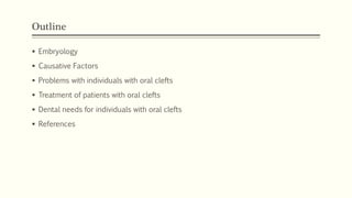 Outline
 Embryology
 Causative Factors
 Problems with individuals with oral clefts
 Treatment of patients with oral clefts
 Dental needs for individuals with oral clefts
 References
 