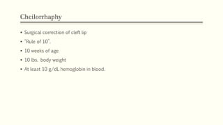 Cheilorrhaphy
 Surgical correction of cleft lip
 “Rule of 10”.
 10 weeks of age
 10 lbs. body weight
 At least 10 g/dL hemoglobin in blood.
 