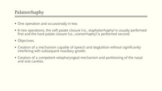 Palatorrhaphy
 One operation and occasionally in two.
 In two operations, the soft palate closure (i.e., staphylorrhaphy) is usually performed
first and the hard palate closure (i.e., uranorrhaphy) is performed second.
 Objectives.
 Creation of a mechanism capable of speech and deglutition without significantly
interfering with subsequent maxillary growth.
 Creation of a competent velopharyngeal mechanism and partitioning of the nasal
and oral cavities.
 