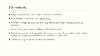 Palatorrhaphy
 Surgical techniques; Each cleft of the palate is unique.
 Hard Palate Closure with soft tissues only.
 No effort is made to create an osseous partition between the nasal and oral
cavities.
 Some tissues are atrophic and not particularly useful.
 Soft tissues are incised along the cleft margin and are dissected from the palatal
shelves until approximation over the cleft defect is possible.
 Lateral relaxing incisions close to the dentition
 