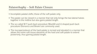 Palatorrhaphy – Soft Palate Closure
 Incomplete palatal clefts; those of the soft palate only.
 The palate can be closed in a manner that not only brings the two lateral halves
together in the midline but also gains palatal length.
 The so-called W-Y push-back procedure (Wardill) and U-shaped push-back
procedure (Dorrance and Brown) are commonly used.
 The mucoperiosteum of the hard palate is incised and elevated in a manner that
allows the entire soft tissue elements of the hard and soft palate to extend
posteriorly, thus gaining palatal length.
 