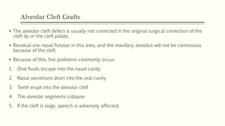 Alveolar Cleft Grafts
 The alveolar cleft defect is usually not corrected in the original surgical correction of the
cleft lip or the cleft palate.
 Residual oro-nasal fistulae in this area, and the maxillary alveolus will not be continuous
because of the cleft.
 Because of this, five problems commonly occur:
1. Oral fluids escape into the nasal cavity
2. Nasal secretions drain into the oral cavity
3. Teeth erupt into the alveolar cleft
4. The alveolar segments collapse
5. If the cleft is large, speech is adversely affected.
 