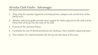 Alveolar Cleft Grafts - Advantages
1. They unite the alveolar segments and help prevent collapse and constriction of the
dental arch.
2. Alveolar cleft bone grafts provide bone support for teeth adjacent to the cleft and for
those that will erupt into the area of the cleft.
3. Closure of the oronasal fistula.
4. Facilitates the use of dental prostheses by creating a more suitable supporting base.
5. The creation of a solid foundation for the lip and alar base of the nose.
 