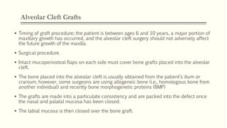 Alveolar Cleft Grafts
 Timing of graft procedure; the patient is between ages 6 and 10 years, a major portion of
maxillary growth has occurred, and the alveolar cleft surgery should not adversely affect
the future growth of the maxilla.
 Surgical procedure.
 Intact mucoperiosteal flaps on each side must cover bone grafts placed into the alveolar
cleft.
 The bone placed into the alveolar cleft is usually obtained from the patient’s ilium or
cranium; however, some surgeons are using allogeneic bone (i.e., homologous bone from
another individual) and recently bone morphogenetic proteins (BMP)
 The grafts are made into a particulate consistency and are packed into the defect once
the nasal and palatal mucosa has been closed.
 The labial mucosa is then closed over the bone graft.
 