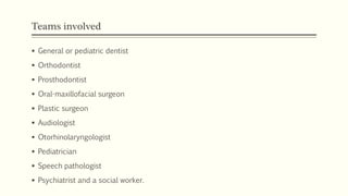 Teams involved
 General or pediatric dentist
 Orthodontist
 Prosthodontist
 Oral-maxillofacial surgeon
 Plastic surgeon
 Audiologist
 Otorhinolaryngologist
 Pediatrician
 Speech pathologist
 Psychiatrist and a social worker.
 
