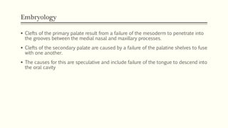 Embryology
 Clefts of the primary palate result from a failure of the mesoderm to penetrate into
the grooves between the medial nasal and maxillary processes.
 Clefts of the secondary palate are caused by a failure of the palatine shelves to fuse
with one another.
 The causes for this are speculative and include failure of the tongue to descend into
the oral cavity
 