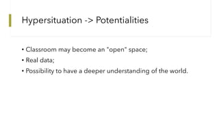 Hypersituation -> Potentialities
• Classroom may become an "open" space;
• Real data;
• Possibility to have a deeper under...