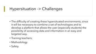 Hypersituation -> Challenges
• The difficulty of creating these hypersituated environments, since
it will be necessary to ...