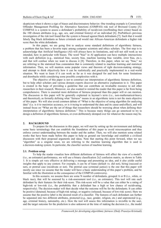 Bulletin of Electr Eng & Inf ISSN: 2302-9285 
Framework for developing algorithmic fairness (Dedy Prasetya Kristiadi)
1551
skepticism when it shows a sign of biases and discriminatory behavior. One trending example is Correctional
Offender Management Profiling for Alternative Sanctions (COMPAS) risk tool of Broward County [5].
COMPAS is a system to assess a defendant’s probability of recidivism (reoffending their crime) based on
the 100 chosen attributes (e.g., age, sex, and criminal history) of an individual [6]. ProPublica's previous
investigation of the risk tool found that the system is biassed against black defendants [7]. Such that it would
falsely flag black defendants as future criminals and would rate African-American defendants a higher risk
score than the white defendants.
In this paper, we are going first to analyze some standard definitions of algorithmic fairness,
a problem that has been a favorite topic among computer scientists and ethics scholars. The first step is to
acknowledge that Artificial Intelligence (AI) will always have its limitations, and will not still work as we
intended, here in particular with biases. The word "bias" in AI application can have multiple intersections
with each definition (e.g., statistical bias, society bias, machine learning bias variable, error bias, etc.),
and that will confuse when we want to discuss it [8]. Therefore, in this paper, when we say "bias," we
are referring to the statistical bias connotation that is commonly related to machine learning and statistical
information. Then, we will mention some popular views and theorem of right decision-making strategy,
and attempt to think objectively how it can be realistically and practically implemented in a real-world
situation. We want to learn if it can work as far as it was designed for and look for some limitations
and drawbacks while considering some possible complexities with it.
The objective of this paper is not to construct our interpretation of algorithmic fairness definition,
but to help other scholars and various domain experts discover an alternative explanation to it. This paper
is created in the hope of providing a guideline that can contribute an invaluable resource to aid other
researchers in their research. Moreover, we also wanted to remind the reader that this paper is far from being
comprehensive. There is essential more definition of fairness proposed than this paper will or can mention.
The discussion in this paper will be generally explained in layman’s term (i.e., non-mathematical-heavy
and theoretical), as formally defining what ―fairness‖ means in an algorithmic term is not the main objective
of this paper. We will also avoid common debate of ―What is the objective of using algorithm for analyzing
data‖ (i.e. is it to maximize accuracy, or is it trying to understand the data and its cause-and-effect), and will
instead focus on ―What are the set of things that researchers should be worrying about when defining their
interpretation of algorithmic fairness definition.‖ This is because many things can go unnoticed to try to
design a definition of algorithmic fairness, or even deliberately skimped over for whatever the reason may be.
2. BACKGROUND
To prepare for the discussion in this paper, we will start by setting up the environment and defining
some basic terminology that can establish the foundation of this paper to avoid misconception and thus
enforce correct understanding between the reader and the author. Then, we will also mention some related
works that have been made before this paper to help us ground our knowledge and establish a civilized
discussion with their proposed arguments and ideas. Note that starting this point forward, when we say
―algorithm‖ as a singular noun, we are referring to the machine learning algorithm that is used in
a decision-making system. In particular, the classifier section of machine learning.
2.1. Problem setup
To help the reader visualize how different definitions of fairness will affect the view of a model's
(i.e., an estimator) performance, we will use a binary classification 2x2 confusion matrix, as shown in Table
1. It is simple yet very effective at delivering a message and presenting an idea, and it also yields useful
insights that apply to any context. For example, it can be of loans (default vs. did not), hiring (succeed or
not), or pretrial case (recidivate or not). The pretrial case (criminal justice) is the one that this paper will
mostly use since we assume that the reader will have a basic understanding of this paper’s problem, and be
familiar with the illustration as the consequence of the COMPAS controversy.
In this scenario, we assume there are some N number of defendants, grouped A or B (i.e., white, or
black race), that will be assessed by a risk-assessment tool (i.e., an estimator). This tool will rate each
defendant by their features for their risk-score. This risk-score will be a value that can either be a rating of
high-risk or low-risk (i.e., the probability that a defendant has a high or low chance of recidivating,
respectively). The decision-maker will then decide what the outcome will be for the defendants. It can either
be positive (detained, because of high-risk rating), or negative (released, because of low-risk score). Here we
assume that the positive label is the desired result of a classifier. The features of each defendant can further
be separated into two different attributes, protected (e.g., race, gender, religion, etc.) and unprotected (e.g.,
age, criminal history, nationality, etc.). How the tool will assess this information is invisible to the user,
and the target outcome for the prediction is also unknown at the time of making the decision (i.e., the model
 