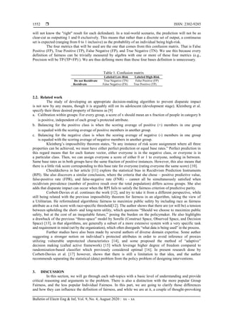  ISSN: 2302-9285
Bulletin of Electr Eng & Inf, Vol. 9, No. 4, August 2020 : xx – xx
1552
will not know the "right" result for each defendant). In a real-world scenario, the prediction will not be as
clear-cut as outputting 1 and 0 exclusively. This means that rather than a discrete set of output, a continuous
set is expected (ranging from 0 to 1 inclusive) as the probability of an individual being high-risk.
The four metrics that will be used are the one that comes from this confusion matrix. That is False
Positive (FP), True Positive (TP), False Negative (FP), and True Negative (TN). We use this because every
definition of fairness can be trivially measured by algebra with one or more of these four metrics (e.g.,
Precision will be TP/(TP+FP) ). We are thus defining more than these four bases definition is unnecessary.
Table 1. Confusion matrix
Labeled Low-Risk Labeled High-Risk
Do not Recidivate True Negative (TN) False Positive (FP)
Recidivate False Negative (FN) True Positive (TP)
2.2. Related work
The study of developing an appropriate decision-making algorithm to prevent disparate impact
is not new by any means, though it is arguably still on its adolescent (development stage). Kleinberg et al.
specify their three desired property of fairness as [9]
a. Calibration within groups: For every group, a score of x should mean an x fraction of people in category b
is positive, independent of each group’s protected attribute.
b. Balancing for the positive class is when the scoring average of positive (+) members in one group
is equaled with the scoring average of positive members in another group.
c. Balancing for the negative class is when the scoring average of negative (-) members in one group
is equaled with the scoring average of negative members in another group.
Kleinberg’s impossibility theorem states, ―In any instance of risk score assignment where all three
properties can be achieved, we must have either perfect prediction or equal base rates.‖ Perfect prediction in
this regard means that for each feature vector, either everyone is in the negative class, or everyone is in
a particular class. Then, we can assign everyone a score of either 0 or 1 to everyone, nothing in between.
Same base rates as in both groups have the same fraction of positive instances. However, this also means that
there is a little risk score corresponding to this base rate for everyone (rating everyone the same score) [10].
Chouldechova in her article [11] explore the statistical bias in Recidivism Prediction Instruments
(RPI). She also discovers a similar conclusion, where the criteria that she chose – positive predictive value,
false-positive rate (FPR), and false-negative rate (FNR) – cannot all be simultaneously satisfied when
recidivism prevalence (number of positive result over the total population) differs across groups. She also
adds that disparate impact can occur when the RPI fails to satisfy the fairness criterion of predictive parity.
Corbett-Davies et al. continues the work [12], and try to take it from a different perspective, while
still being related with the previous impossibility theorem for fairness in an algorithm, taking the view of
a Utilitarian. He reformulated algorithmic fairness to maximize public safety by including race as fairness
attribute as a risk score with race-specific threshold[12]. The author shows that there are (or will be) a tension
between upholding the short- and long-term utility, which questions ―Should we choose to maximize public
safety, but at the cost of an inequitable future,‖ posing the burden on the policymaker. He also highlights
a drawback of the previous ―three-space‖ model by Sorelle (Construct Space, Observed Space, and Decision
Space) [13], in that algorithms, are generally a subset of a more extensive system with a very specific task
and requirement in mind (set by the organization), which often disregards ―what data is being used‖ in the process.
Further studies have also been made by several authors of diverse domain expertise. Some author
suggesting a stronger notion on individual’s protected attributes in order to avoid inference of proxies
utilizing vulnerable unprotected characteristics [14], and some proposed the method of ―adaptive‖
decision making (called active framework) [15] which leverage higher degree of freedom compared to
randomization-based classifier which previously considered optimal [16]. In present research done by
Corbett-Davies et al. [17] however, shows that there is still a limitation to that idea, and the author
recommends separating the statistical (data) problem from the policy problem of designing interventions.
3. DISCUSSION
In this section, we will go through each sub-topics with a basic level of understanding and provide
critical reasoning and arguments to the problem. There is also a distinction with the more popular Group
Fairness, and the less popular Individual Fairness. In this part, we are going to clarify those differences
and how they can influence the definition of fairness, and while we are at it, a couple of thought-provoking
 