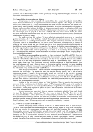 Bulletin of Electr Eng & Inf ISSN: 2302-9285 
Framework for developing algorithmic fairness (Dedy Prasetya Kristiadi)
1553
questions will be rhetorically asked the reader, systemically building and formulating the framework of our
algorithmic fairness guidelines.
3.1. Impossibility theorem and group fairness
Group fairness is often correlated with statistical bias. On a technical standpoint, statistical bias
means the value of differences or disparities between an estimator's expected value (target) and the actual
value, which can be caused by a variety of reasons (note that this is different from the other bias, society bias,
which implies implicitly biased behavior or opinion of humanity or society). The mathematical definition of
fairness is often correlated with one definition of fairness, demographic parity, or calibration, which often
defined with sensitive protected attributes[18]. This definition ensures that a risk score x on group A means
the same thing if given on group B. In this sense, COMPAS risk scores are not biased. That is, the ―40%‖
risk score produced by the estimator means that 40% of the individuals on that group is positive, independent
on a protected attribute (i.e., race).
We need to reframe this problem: ―It is not all about mathematical correctness, or even about
political correctness. It is about finding a perfectly balanced notion that can account for every party's
opinions.‖ Because, as Kleinberg theorem implies, what everyone collectively wanted is not realistically
achievable. There is an inherent trade-off: you have to choose out of these satisfying notion of fairness, of
which do you want to satisfy, and which do you not want to fulfill. One comprehensive insight into this is
that different metrics matter to a different perspective. For example, the decision-maker might care for those
it labeled high-risk, how many of them will recidivate (i.e., Predictive value). The innocent defendants, on
the other hand, might wonder what the probability is for them to be incorrectly classified as high-risk
(i.e., false-positive rate). Moreover, society might want the selected sets of people in each category/group to
be demographically balanced.
Chouldechova suggests picking two metrics we "care most about" (i.e., FPR and FNR). However,
even that might not be possible. Because the impossibility theorem makes very few or minimal assumptions
of how it will handle the difference in prevalence (e.g., will it even treat everybody the same way, and how
do we know if itis not using the protected attribute of a group in a discriminatory way). Corbett-Davies’
recent paper shows that even eliminating protected attributes (blindness or anti-classification) from
the model’s data can still cause a disparate impact on the result as machine learning is very good at picking
up proxies of those attributes. For example, one might look at the ZIP code of an individual to determine if
the individual is living in a black or white neighborhood.
Hardt et al. [19] also come to a similar conclusion that being race-blind is proved to be ineffective at
enforcing the ideal equity. The author also states that machine learning bias is "just" a side effect of
maximizing accuracy. Typically, the decision-maker would not even look at the race (i.e., protected
attributes) when maximizing accuracy. There might be conscious or unconscious bias on the model itself.
That is, again, because machine learning is much better at picking proxies in the data. How should we be able
to know if the results of classification do not infer the skin color of the people by analyzing their geographic
location (e.g., neighborhood or zip code)?
Looking at that way, there is indeed no "right" definition. Thus, the question that needs to be
answered for the practitioners (or the decision-maker) is "What metrics should be used as the variable in
the decision-making process?‖, and to an algorithmic fairness designer ―To what extent is it acceptable to
discriminate a certain group of people to uphold the other?‖ The first problem correlates with the next sub-
topic about individual fairness.
Another question then leads nicely from the previous complication, which is, "How much should
we trust the decision-makers intentions?" There two ways to look at this: The first view is that
the decision-makers have a callous if not malicious intent; compliance with the fairness definition is the only
thing preventing discriminatory behavior. The other view is that the decision-maker has fundamentally good
intentions, and the fairness definition can help them avoid unintentional discrimination. This debate should
be self-explanatory, and a different perspective will have a different subjective view on it.
3.2. Utilitarianism and individual fairness
Problem with group fairness, however, is that as it is defined with the basis of group averages.
To put it, group fairness can discriminate against the known-"average" people, in favor of the average one.
It does not promise the non-averages anything about their individual qualities. The same thresholds
(assuming the scores are well-calibrated) are generally impossible to pick while still equalizing both FPR
and FNR on all groups, which explained from the previous section, is caused by the statistical bias that comes
into play. One idea to circumvent this problem is by using the notion of individual fairness. First introduced
by Dwork et al. [20], it states ―similar individuals should be treated (and grouped) similarly‖ (based on
a metric that defines how similar two given individuals are in the context of a decision-making task).
 