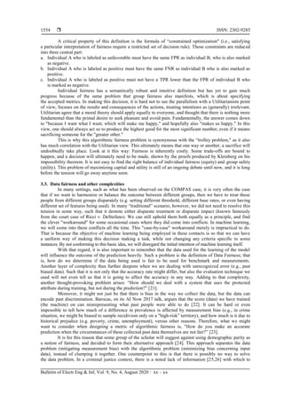  ISSN: 2302-9285
Bulletin of Electr Eng & Inf, Vol. 9, No. 4, August 2020 : xx – xx
1554
A critical property of this definition is the formula of ―constrained optimization" (i.e., satisfying
a particular interpretation of fairness require a restricted set of decision rule). Those constraints are reduced
into three central part:
a. Individual A who is labeled as unfavorable must have the same FPR as individual B, who is also marked
as negative.
b. Individual A who is labeled as positive must have the same FNR as individual B who is also marked as
positive.
c. Individual A who is labeled as positive must not have a TPR lower than the FPR of individual B who
is marked as negative.
Individual fairness has a semantically robust and intuitive definition but has yet to gain much
progress because of the same problem that group fairness also manifests, which is about specifying
the accepted metrics. In making this decision, it is hard not to see the parallelism with a Utilitarianism point
of view, focuses on the results and consequences of the actions, treating intentions as (generally) irrelevant.
Utilitarian agree that a moral theory should apply equally to everyone, and thought that there is nothing more
fundamental than the primal desire to seek pleasure and avoid pain. Fundamentally, the answer comes down
to "because I want what I want, which will make me happy," and hopefully also "makes us happy." In this
view, one should always act so to produce the highest good for the most significant number, even if it means
sacrificing someone for the "greater other."
This is why this algorithmic fairness problem is synonymous with the ―trolley problem," as it also
has much correlation with the Utilitarian view. This ultimately means that one way or another, a sacrifice will
undoubtedly take place. Look at it this way: Fairness is inherently costly. Some trade-offs are bound to
happen, and a decision will ultimately need to be made, shown by the proofs produced by Kleinberg on his
impossibility theorem. It is not easy to find the right balance of individual fairness (equity) and group safety
(utility). This problem of maximizing capital and utility is still of an ongoing debate until now, and it is long
before the tension will go away anytime soon.
3.3. Data fairness and other complexities
In many settings, such as what has been observed on the COMPAS case, it is very often the case
that if we want to harmonize or balance the outcome between different groups, then we have to treat those
people from different groups disparately (e.g. setting different threshold, different base rates, or even having
different set of features being used). In many ―traditional‖ scenario, however, we did not need to resolve this
tension in some way, such that it demote either disparate treatment or disparate impact (known famously
from the court case of Ricci v. DeStefano). We can still uphold them both equally as a principle, and find
the clever "workaround" for some occasional cases where they did come into conflicts. In machine learning,
we will come into these conflicts all the time. This "case-by-case" workaround merely is impractical to do.
That is because the objective of machine learning being employed in these contacts is so that we can have
a uniform way of making this decision making a task, while not changing any criteria specific to some
instances. By not conforming to this basic idea, we will disregard the initial intention of machine learning itself.
With that regard, it is also important to remember that the data used for the learning of the model
will influence the outcome of the prediction heavily. Such a problem is the definition of Data Fairness; that
is, how do we determine if the data being used is fair to be used for benchmark and measurements.
Another layer of complexity thus further deepens when we are dealing with unrecognized error (e.g., past
biased data). Such that it is not only that the accuracy rate might differ, but also the evaluation technique we
used will not even tell us that it is going to affect the accuracy in any way. Adding to that complexity,
another thought-provoking problem arises: ―How should we deal with a system that uses the protected
attribute during training, but not during the prediction?‖ [21].
Moreover, it might not just be that there is bias in the way we collect the data, but the data can
encode past discrimination. Barocas, on its AI Now 2017 talk, argues that the score (data) we have trained
(the machine) on can misrepresenting what past people were able to do [22]. It can be hard or even
impossible to tell how much of a difference in prevalence is affected by measurement bias (e.g., in crime
situation, we might be biased to sample recidivism only on a "high-risk‖ territory), and how much is it due to
historical prejudice (e.g. poverty, crime, unemployment), versus other reasons. Therefore, what we might
want to consider when designing a metric of algorithmic fairness is, "How do you make an accurate
prediction when the circumstances of these collected past data themselves are not fair?‖ [23].
It is for this reason that some group of the scholar will suggest against using demographic parity as
a notion of fairness, and decided to form their alternative approach [24]. This approach separates the data
problem (mitigating measurement bias) with the algorithmic problem (minimizing bias concerning input
data), instead of clumping it together. One counterpoint to this is that there is possibly no way to solve
the data problem. In a criminal justice context, there is a noted lack of information [25,26] with which to
 