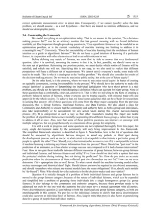 Bulletin of Electr Eng & Inf ISSN: 2302-9285 
Framework for developing algorithmic fairness (Dedy Prasetya Kristiadi)
1555
correct systematic measurement error in arrest data. Consequently, if we cannot possibly solve the data
problem, we should assume – as a null hypothesis – that there are indeed no intrinsic differences, and we
should use demographic parity.
3.4. Constructing the framework
We model everything as an optimization today. That is, an answer to the question, ―Is a decision-
making process fair?‖ can be an arbitrary number that has general meaning with no formal definition
available yet. One important thought-provoking question is, ―Can algorithmic fairness even be modeled as an
optimization problem, or is the current vocabulary of machine learning too limiting to address it in
a meaningful way?‖ Conversely, ―Does the inscrutability of machine learning limit the usefulness of human
intuition as a guide to algorithmic fairness?‖ We do not have a good intuition of knowing if a particular
feature, in conjunction with other elements can lead to an unfair outcome or not.
Before defining any metric of fairness, we must first be able to answer that very fundamental
question. After it is resolved, assuming the answer is that it is, in fact, possible, we should move on to
the next set of problems. Reiterating our previous points, we must decide which notion of fairness will be
satisfied, and which one will not. Specifying this is not easy, as we also need to realize that different
perspectives will have a different set of requirements. We cannot satisfy everyone’s needs; some trade-offs
need to be made. This is why it is analogous to the ―trolley problem.‖ We should also consider the results of
the decision-making process. Do we want to maximize public safety, but at the cost of future equity?
On the other hand, is it the contrary, where we want to maximize social equity, in hopes of creating
an equitable community, costing invulnerability in the process? Who should have the authority to make this
crucial decision? A question of determining the individual jurisdiction who have those power is a real
problem, and should not be ignored when designing a definition which can account for every group. None of
these questions has a comfortable, clear-cut, answer to it. That is why we still cling to the hope of creating a
perfectly balanced notion of fairness, where everyone can be treated equally, with minimal trade-offs and
approved by the whole society. To achieve that, we listed some guidelines that can be of help for researchers
in seeking that answer. All of these questions will come from the three major categories from the previous
discussion, that is Group Fairness, Individual Fairness, and Data Fairness. We also added a class for
Community and Authority to ensure that the community and authority here, as both a group and individuals,
also take responsibility or be accountable for any action taken during this crucial decision-making
process [27]. It is categorized in such a way so that other researchers reading this paper can tackle
the problem of algorithmic fairness incrementally (segmenting it to different focus groups), rather than trying
to address it all at once. Also, note that some of these problem questions can intersect or converge with
multiple categories, but we group them only to a maximum of two groups for simplicity.
It is still a work in progress, and some questions are not explained thoroughly from this paper, but
every single development made by the community will only bring improvement to this framework.
The simplified framework structure is described in figure 1. Nonetheless, here is the list of questions that
should be answered by algorithmic fairness designer to avoid any pothole or blind spot during
the development process, such as one is: to what extent is it acceptable to discriminate a particular group of
people to uphold the other? Two: Should proxy discrimination be a concern even if it is not possible to know
if machine learning is inferring any biased information from the proxies? Three: Should we ―just trust‖ in the
prediction of an estimator, as it has a better average success rate compared to if it had a human intervention?
Four: How to navigate these tradeoffs between different measures of group fairness, between-group fairness
and individual fairness, and between fairness and utility? Five: How should we deal with a system that uses
the protected attribute during training, but not during the prediction? Six: How do you make an accurate
prediction when the circumstances of these collected past data themselves are not fair? How can we even
determine if it is appropriate data or not? Seven: To what extent should the machine-learning model reflect
society stereotypes and historical data? Eight: Should dataset curators be required to do a biased assessment,
and should researchers who release pre-trained models have the same obligations? If so, should such models
be ―de-biased‖? Nine: Who should have the authority to be the decision-maker and intervention?
Question 4 is initially thought of a problem of both individual fairness and group fairness but is
moved to the group fairness category, because of the nature of individual fairness, which can be expanded
and simplified into a problem of grouping those individuals into a single homogenous group (i.e. group
fairness). It also belongs to the community and authority category, because these problem needs to be
addressed not only by the one with the authority but also must have a mutual agreement with all parties.
Proxy discrimination (question 2) can belong to both the individual and group fairness category, as both are
interchangeable in this context. We put this to the individual fairness to clarify that proxy discrimination
could also occur on an individual level of fairness. Also, keep in mind that proxy is also better at generalizing
data for a group of people than individual metrics.
 