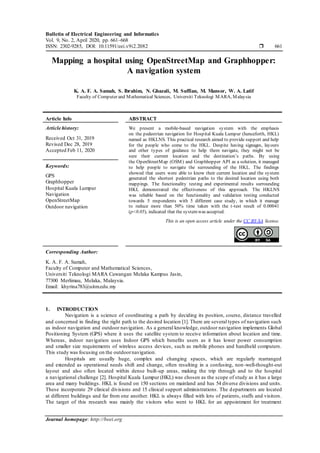 Bulletin of Electrical Engineering and Informatics
Vol. 9, No. 2, April 2020, pp. 661~668
ISSN: 2302-9285, DOI: 10.11591/eei.v9i2.2082  661
Journal homepage: http://beei.org
Mapping a hospital using OpenStreetMap and Graphhopper:
A navigation system
K. A. F. A. Samah, S. Ibrahim, N. Ghazali, M. Suffian, M. Mansor, W. A. Latif
Faculty of Computer and Mathematical Sciences, Universiti Teknologi MARA, Malaysia
Article Info ABSTRACT
Article history:
Received Oct 31, 2019
Revised Dec 28, 2019
Accepted Feb 11, 2020
We present a mobile-based navigation system with the emphasis
on the pedestrian navigation for Hospital Kuala Lumpur (henceforth, HKL)
named as HKLNS. This practical research aimed to provide support and help
for the people who come to the HKL. Despite having signages, layouts
and other types of guidance to help them navigate, they might not be
sure their current location and the destination’s paths. By using
the OpenStreetMap (OSM) and Graphhopper API as a solution, it managed
to help people to navigate the surrounding of the HKL. The findings
showed that users were able to know their current location and the system
generated the shortest pedestrian paths to the desired location using both
mappings. The functionality testing and experimental results surrounding
HKL demonstrated the effectiveness of this approach. The HKLNS
was reliable based on the functionality and validation testing conducted
towards 5 respondents with 5 different case study, in which it manage
to reduce more than 50% time taken with the t-test result of 0.00041
(p<0.05), indicated that the systemwas accepted.
Keywords:
GPS
Graphhopper
Hospital Kuala Lumpur
Navigation
OpenStreetMap
Outdoor navigation
This is an open access article under the CC BY-SA license.
Corresponding Author:
K. A. F. A. Samah,
Faculty of Computer and Mathematical Sciences,
Universiti Teknologi MARA Cawangan Melaka Kampus Jasin,
77300 Merlimau, Melaka, Malaysia.
Email: khyrina783@uitm.edu.my
1. INTRODUCTION
Navigation is a science of coordinating a path by deciding its position, course, distance travelled
and concerned in finding the right path to the desired location [1]. There are several types of navigation such
as indoor navigation and outdoor navigation. As a general knowledge, outdoor navigation implements Global
Positioning System (GPS) where it uses the satellite system to receive information about location and time.
Whereas, indoor navigation uses Indoor GPS which benefits users as it has lower power consumption
and smaller size requirements of wireless access devices, such as mobile phones and handheld computers.
This study was focusing on the outdoornavigation.
Hospitals are usually huge, complex and changing spaces, which are regularly rearranged
and extended as operational needs shift and change, often resulting in a confusing, non -well-thought-out
layout and also often located within dense built-up areas, making the trip through and to the hospital
a navigational challenge [2]. Hospital Kuala Lumpur (HKL) was chosen as the scope of study as it has a large
area and many buildings. HKL is found on 150 sections on mainland and has 54 diverse divisions and units.
These incorporate 29 clinical divisions and 15 clinical support administrations. The departments are located
at different buildings and far from one another. HKL is always filled with lots of patients, staffs and visitors.
The target of this research was mainly the visitors who went to HKL for an appointment for treatment
 