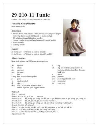 1
29-210-11 Tunic
© Pierrot Yarns (Gosyo Co., Ltd.). Translation by Linda Lanz.
Finished measurements:
bust: 90cm/35.4in
Materials
• Pierrot Yarns Fine Merino [100% merino wool; 62 yds/57m per
1oz / 30g skein]; color #220 (gray); 14 skeins [420g]
• US 6 (4.0mm) straight knitting needles
• 3.0mm crochet hook (halfway between US size C and D)
• stitch holders
• darning needle
Gauge
22 sts/32 rows = 4" (10cm) in pattern stitch B
21 sts/31 rows = 4" (10cm) in pattern stitch C1 and C2
Abbreviations
Note: instructions use US/Japanese conventions.
BO bind off
ch chain
dec decrease
inc increase
k knit
k2tog knit two stitches together
p purl
sc single crochet
sk skip
sk2p slip 1 st knitwise, k next 2 st on L
needle together, pass slipped st over
sl slip
ssk slip 1 st knitwise, slip another st
knitwise, k both slipped sts through
back loop
st stitch
prev previous
psso pass slipped stitch over
rem remaining
yo yarn over
Pattern A
Row 1: k across.
Rows 2, 4, 6, 10, 12, 16, & 18: p across.
Rows 3 & 15: k1, k2tog, yo, k2tog, yo, (k1, yo, k1, yo, k1) into same st, yo, k2tog, yo, k2tog, k1.
Rows 5 & 17: k1, ssk, yo, ssk, yo, k5, yo, ssk, yo, ssk, k1.
Rows 7 & 19: k1, k2tog, yo, k2tog, yo, ssk, k1, k2tog, yo, k2tog, yo, k2tog, k1.
Rows 8, 14, & 20: p5, sk2p, p5.
Row 9: k1, ssk, yo, ssk, yo, (k1, yo, k1, yo, k1) into same st, yo, ssk, yo, ssk, k1.
Row 11: k1, k2tog, yo, k2tog, yo, k5, yo, k2tog, yo, k2tog, k1.
Row 13: k1, ssk, yo, ssk, yo, ssk, k1, k2tog, yo, ssk, yo, ssk, k1.
Repeat rows 3-20.
 