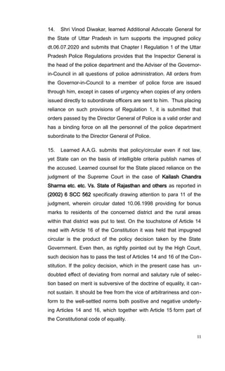 14. Shri Vinod Diwakar, learned Additional Advocate General for
the State of Uttar Pradesh in turn supports the impugned policy
dt.06.07.2020 and submits that Chapter I Regulation 1 of the Uttar
Pradesh Police Regulations provides that the Inspector General is
the head of the police department and the Adviser of the Governor-
in-Council in all questions of police administration. All orders from
the Governor-in-Council to a member of police force are issued
through him, except in cases of urgency when copies of any orders
issued directly to subordinate officers are sent to him. Thus placing
reliance on such provisions of Regulation 1, it is submitted that
orders passed by the Director General of Police is a valid order and
has a binding force on all the personnel of the police department
subordinate to the Director General of Police.
15. Learned A.A.G. submits that policy/circular even if not law,
yet State can on the basis of intelligible criteria publish names of
the accused. Learned counsel for the State placed reliance on the
judgment of the Supreme Court in the case of Kailash Chandra
Sharma etc. etc. Vs. State of Rajasthan and others as reported in
(2002) 6 SCC 562 specifically drawing attention to para 11 of the
judgment, wherein circular dated 10.06.1998 providing for bonus
marks to residents of the concerned district and the rural areas
within that district was put to test. On the touchstone of Article 14
read with Article 16 of the Constitution it was held that impugned
circular is the product of the policy decision taken by the State
Government. Even then, as rightly pointed out by the High Court,
such decision has to pass the test of Articles 14 and 16 of the Con-
stitution. If the policy decision, which in the present case has un-
doubted effect of deviating from normal and salutary rule of selec-
tion based on merit is subversive of the doctrine of equality, it can-
not sustain. It should be free from the vice of arbitrariness and con-
form to the well-settled norms both positive and negative underly-
ing Articles 14 and 16, which together with Article 15 form part of
the Constitutional code of equality.
11
 