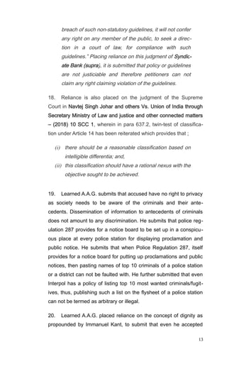 breach of such non-statutory guidelines, it will not confer
any right on any member of the public, to seek a direc-
tion in a court of law, for compliance with such
guidelines.” Placing reliance on this judgment of Syndic-
ate Bank (supra), it is submitted that policy or guidelines
are not justiciable and therefore petitioners can not
claim any right claiming violation of the guidelines.
18. Reliance is also placed on the judgment of the Supreme
Court in Navtej Singh Johar and others Vs. Union of India through
Secretary Ministry of Law and justice and other connected matters
– (2018) 10 SCC 1, wherein in para 637.2, twin-test of classifica-
tion under Article 14 has been reiterated which provides that ;
(i) there should be a reasonable classification based on
intelligible differentia; and,
(ii) this classification should have a rational nexus with the
objective sought to be achieved.
19. Learned A.A.G. submits that accused have no right to privacy
as society needs to be aware of the criminals and their ante-
cedents. Dissemination of information to antecedents of criminals
does not amount to any discrimination. He submits that police reg-
ulation 287 provides for a notice board to be set up in a conspicu-
ous place at every police station for displaying proclamation and
public notice. He submits that when Police Regulation 287, itself
provides for a notice board for putting up proclamations and public
notices, then pasting names of top 10 criminals of a police station
or a district can not be faulted with. He further submitted that even
Interpol has a policy of listing top 10 most wanted criminals/fugit-
ives, thus, publishing such a list on the flysheet of a police station
can not be termed as arbitrary or illegal.
20. Learned A.A.G. placed reliance on the concept of dignity as
propounded by Immanuel Kant, to submit that even he accepted
13
 