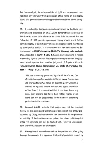 that human dignity is not an unfettered right and an accused can-
not claim any immunity from publication of his name on the display
board of a police station seeking protection under the cover of dig-
nity.
21. It is submitted that policy/guidelines framed by the State gov-
ernment and circulated on 06.07.2020 demonstrates a resolve of
the State to show zero tolerance to crime. It is submitted that the
Police Act of 1961, permits opening of history sheets and it further
permits display of such history sheets on display board maintained
by each police station. It is submitted that law laid down by Su-
preme court in K.S.Puttaswamy (Retd) Vs. Union of India and oth-
ers as reported in (2019) 1 SCC 1, has its own limitations in regard
to securing right to privacy. Placing reliance on para 98 of the judg-
ment, which quotes from another judgment of Supreme Court in
National Human Rights Commission Vs. State of Arunachal Pra-
desh – (1996) 1 SCC 742, that
“We are a country governed by the Rule of Law. Our
Constitution confers certain rights on every human be-
ing and certain other rights on citizens. Every person is
entitled to equality before the law and equal protection
of the laws.”, it is submitted that if criminals have any
right, then citizens too have their rights; Rights of cit-
izens can not be jeopardized in the name of extending
protection to the criminals.
22. Learned A.A.G. submits that policy can not be quashed
merely for the asking and further as per concept of rule of law pro-
pounded by Dicey, maintenance of law and order is the prime re-
sponsibility of the functionaries of police, therefore, publishing list
of top 10 criminals can not be faulted with. Policy is unquestion-
able, therefore, petitions be dismissed.
23. Having heard learned counsel for the parties and after going
through the records, it is apparent that policy/guidelines issued by
14
 