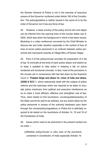the Director General of Police is not in the exercise of executive
powers of the Governor conferred under Article 162 of the Constitu-
tion. The policy/guideline is neither issued in the name of or by the
order of Governor nor it has any force of law.
24. However, a close scrutiny of the policy and its aim and object
can be inferred from the opening lines of the circular dated July 6,
2020, which lays down the background in which it has been issued.
Backdrop is a video conference convened by the Chief Minister to
discuss law and order situation especially in the context of loss of
lives of seven police personnel in an ambush between police per-
sonnel and miscreants recently at Village Bikru of Kanpur Nagar.
25. Para 2 of the policy/circular provides for preparation of a list
of top 10 criminals at the level of each police station and district so
to keep it updated to help police in keeping a tab on active
hardened and functional criminals. In fact, most of the provisions in
the circular are in consonance with law laid down by the Supreme
Court in Prakash Singh and others Vs. Union of India and others,
(2006) 8 SCC 1, which extensively dealt with the subject of police
reforms and the exercises which are required to be taken to insu-
late police machinery from political and executive interference so
as to make it more efficient, effective and strengthen rule of law.
Thus, when tested on this touchstone, circular/guidelines/policy of
the State cannot be said to be arbitrary, but any action taken by the
police personnel in excess of the authority bestowed upon them
through the circular/policy/regulations or Police Act is definitely re-
quired to be tested on the touchstone of Articles 14, 15 and 16 of
the Constitution of India.
26. Issues which need to be examined in the present context are
as under :-
(i)Whether policy/circular is ultra vires of the provisions
contained in Constitution of India especially Articles 14,
15
 