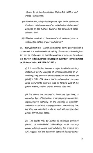 15 and 21 of the Constitution, Police Act, 1861 or U.P.
Police Regulations?
(ii) Whether the policy/circular grants right to the police au-
thories to publish names of so called criminals/accused
persons on the flysheet board of the concerned police
station ? and
(iii) Whether publication of names of such accused persons
violates the right to privacy and dignity?
27. Re Question (i) :- As far as challenge to the policy/circular is
concerned, it is well settled that validity of any subordinate legisla-
tion can be challenged on the following four grounds as have been
laid down in Indian Express Newspapers (Bombay) Private Limited
Vs. Union of India, AIR 1986 SC 515 :-
(i) It is possible that the courts might invalidate statutory
instrument on the grounds of unreasonableness or un-
certainty, vagueness or aribitrariness; but the writer's (1)
[1964] 1 Q.B.. 214 view is that for all practical purposes
such instruments must be read as forming part of the
parent statute, subject only to the ultra vires test.
(ii) The courts are prepared to invalidate bye- laws, or
any other form of legislation, emanating from an elected,
representative authority, on the grounds of unreason-
ableness uncertainty or repugnance to the ordinary law;
but they are reluctant to do so and will exercise their
power only in clear cases.
(iii) The courts may be readier to invalidate bye-laws
passed by commercial undertakings under statutory
power, although cases reported during the present cen-
tury suggest that the distinction between elected author-
16
 