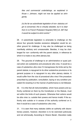 ities and commercial undertakings, as explained in
Kruse v. Johnson, might not now be applied so strin-
gently.
(iv) As far as subordinate legislation of non- statutory ori-
gin is concerned, this is virtually obsolete, but it is clear
from In re French Protestant Hospital [1951] ch. 567 that
it would be subject to strict control."
28. A subordinate legislation is amenable to challenge on the
above four grounds besides excessive delegation would be an-
other ground for challenge. It may also be challenged as being
manifestly arbitrary and unreasonable. Besides, it may be chal-
lenged for non- conformity with the parent statute, in reference to
which it is made or any other plenary law.
29. The grounds of challenge to an administrative or quasi judi-
cial action are substantive and procedural ultra vires. It would be a
case of substantive ultra vires if it transgresses the limits set by the
parent statute; is repugnant to its other substantive provisions or its
general purpose or is repugnant to any other plenary statute. It
would suffer from the vice of procedural ultra vires if the procedure
prescribed by publication, consultation, laying or any condition pre-
cedent for enacting it or the manner of performance is not followed.
30. It is trite that all instrumentalities, which have powers and au-
thority conferred on them by the Constitution or the Statute, must
act within the limits of such powers. Otherwise their actions would
be ultra vires i.e. outside their powers and hence invalid. If the au-
thority acts outside or in excess of the authority conferred on it,
then it would be a case of substantive ultra vires.
31. It is seen that many statutes clothe an authority with discre-
tionary powers, however, discretion is to be exercised judiciously
and not whimsically. According to ‘Aharon Barak’, Discretion really
17
 