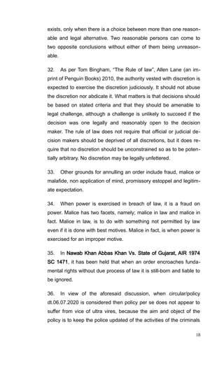 exists, only when there is a choice between more than one reason-
able and legal alternative. Two reasonable persons can come to
two opposite conclusions without either of them being unreason-
able.
32. As per Tom Bingham, “The Rule of law”, Allen Lane (an im-
print of Penguin Books) 2010, the authority vested with discretion is
expected to exercise the discretion judiciously. It should not abuse
the discretion nor abdicate it. What matters is that decisions should
be based on stated criteria and that they should be amenable to
legal challenge, although a challenge is unlikely to succeed if the
decision was one legally and reasonably open to the decision
maker. The rule of law does not require that official or judicial de-
cision makers should be deprived of all discretions, but it does re-
quire that no discretion should be unconstrained so as to be poten-
tially arbitrary. No discretion may be legally unfettered.
33. Other grounds for annulling an order include fraud, malice or
malafide, non application of mind, promissory estoppel and legitim-
ate expectation.
34. When power is exercised in breach of law, it is a fraud on
power. Malice has two facets, namely; malice in law and malice in
fact. Malice in law, is to do with something not permitted by law
even if it is done with best motives. Malice in fact, is when power is
exercised for an improper motive.
35. In Nawab Khan Abbas Khan Vs. State of Gujarat, AIR 1974
SC 1471, it has been held that when an order encroaches funda-
mental rights without due process of law it is still-born and liable to
be ignored.
36. In view of the aforesaid discussion, when circular/policy
dt.06.07.2020 is considered then policy per se does not appear to
suffer from vice of ultra vires, because the aim and object of the
policy is to keep the police updated of the activities of the criminals
18
 