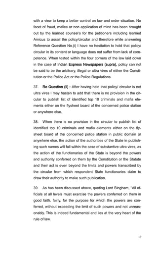 with a view to keep a better control on law and order situation. No
facet of fraud, malice or non application of mind has been brought
out by the learned counsel’s for the petitioners including learned
Amicus to assail the policy/circular and therefore while answering
Reference Question No.(i) I have no hesitation to hold that policy/
circular in its content or language does not suffer from lack of com-
petence. When tested within the four corners of the law laid down
in the case of Indian Express Newspapers (supra), policy can not
be said to be the arbitrary, illegal or ultra vires of either the Consti-
tution or the Police Act or the Police Regulations.
37. Re Question (ii) : After having held that policy/ circular is not
ultra vires I may hasten to add that there is no provision in the cir-
cular to publish list of identified top 10 criminals and mafia ele-
ments either on the flysheet board of the concerned police station
or anywhere else.
38. When there is no provision in the circular to publish list of
identified top 10 criminals and mafia elements either on the fly-
sheet board of the concerned police station in public domain or
anywhere else, the action of the authorities of the State in publish-
ing such names will fall within the case of substantive ultra vires, as
the action of the functionaries of the State is beyond the powers
and authority conferred on them by the Constitution or the Statute
and their act is even beyond the limits and powers transcribed by
the circular from which respondent State functionaries claim to
draw their authority to make such publication.
39. As has been discussed above, quoting Lord Bingham, “All of-
ficials at all levels must exercise the powers conferred on them in
good faith, fairly, for the purpose for which the powers are con-
ferred, without exceeding the limit of such powers and not unreas-
onably. This is indeed fundamental and lies at the very heart of the
rule of law.
19
 