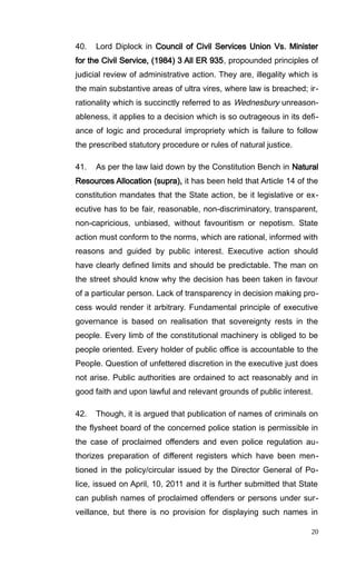 40. Lord Diplock in Council of Civil Services Union Vs. Minister
for the Civil Service, (1984) 3 All ER 935, propounded principles of
judicial review of administrative action. They are, illegality which is
the main substantive areas of ultra vires, where law is breached; ir-
rationality which is succinctly referred to as Wednesbury unreason-
ableness, it applies to a decision which is so outrageous in its defi-
ance of logic and procedural impropriety which is failure to follow
the prescribed statutory procedure or rules of natural justice.
41. As per the law laid down by the Constitution Bench in Natural
Resources Allocation (supra), it has been held that Article 14 of the
constitution mandates that the State action, be it legislative or ex-
ecutive has to be fair, reasonable, non-discriminatory, transparent,
non-capricious, unbiased, without favouritism or nepotism. State
action must conform to the norms, which are rational, informed with
reasons and guided by public interest. Executive action should
have clearly defined limits and should be predictable. The man on
the street should know why the decision has been taken in favour
of a particular person. Lack of transparency in decision making pro-
cess would render it arbitrary. Fundamental principle of executive
governance is based on realisation that sovereignty rests in the
people. Every limb of the constitutional machinery is obliged to be
people oriented. Every holder of public office is accountable to the
People. Question of unfettered discretion in the executive just does
not arise. Public authorities are ordained to act reasonably and in
good faith and upon lawful and relevant grounds of public interest.
42. Though, it is argued that publication of names of criminals on
the flysheet board of the concerned police station is permissible in
the case of proclaimed offenders and even police regulation au-
thorizes preparation of different registers which have been men-
tioned in the policy/circular issued by the Director General of Po-
lice, issued on April, 10, 2011 and it is further submitted that State
can publish names of proclaimed offenders or persons under sur-
veillance, but there is no provision for displaying such names in
20
 
