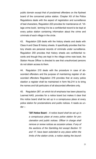 public domain except that of proclaimed offenders on the flysheet
board of the concerned police station. Chapter XX of the Police
Regulations deals with the aspect of registration and surveillance
of bad characters, Regulation 223 provides for maintenance of, ‘Vil-
lage crime book’, terming it to be a confidential record to be kept at
every police station containing information about the crime and
criminals of each village in the circle.
43. Regulation 228 deals with the history sheets and deals with
Class A and Class B history sheets. It specifically provides that his-
tory sheets are personal records of criminals under surveillance.
Regulation 250 provides that history sheets are confidential re-
cords and though they are kept in the village crime note book, the
Station House Officer is directed to see that unauthorized persons
do not obtain access to them.
44. Regulation 215 deals with the procedure in case of ab-
sconded offenders and the purpose of maintaining register of ab-
sconded offenders Regulation 218 provides that at every police
stastion a register shall be maintained in form No.214 is to bring
the names and full particulars of all absconded offenders only.
45. Regulation 287, on which lot of emphasis has been placed by
Learned AAG, provides for a notice board but makes it clear that
this notice board shall be set up in a conspicuous place at every
police station for proclamations and public notices. It reads as un-
der :-
“287.Notice Board - A notice board shall be set up in
a conspicuous place at every police station for pro-
clamation and public notices. Officer in charge shall
remove or renew notices as occasion arises. If any of
the sections of the Gambling Act except Section 13
and 17, have been extended to any place within the
limits of the station circle, a notice stating the bound-
21
 