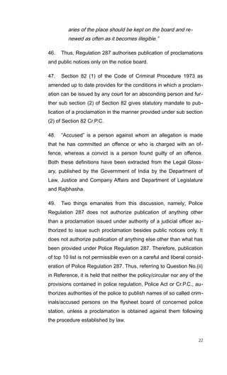 aries of the place should be kept on the board and re-
newed as often as it becomes illegible.”
46. Thus, Regulation 287 authorises publication of proclamations
and public notices only on the notice board.
47. Section 82 (1) of the Code of Criminal Procedure 1973 as
amended up to date provides for the conditions in which a proclam-
ation can be issued by any court for an absconding person and fur-
ther sub section (2) of Section 82 gives statutory mandate to pub-
lication of a proclamation in the manner provided under sub section
(2) of Section 82 Cr.P.C.
48. “Accused” is a person against whom an allegation is made
that he has committed an offence or who is charged with an of-
fence, whereas a convict is a person found guilty of an offence.
Both these definitions have been extracted from the Legal Gloss-
ary, published by the Government of India by the Department of
Law, Justice and Company Affairs and Department of Legislature
and Rajbhasha.
49. Two things emanates from this discussion, namely; Police
Regulation 287 does not authorize publication of anything other
than a proclamation issued under authority of a judicial officer au-
thorized to issue such proclamation besides public notices only. It
does not authorize publication of anything else other than what has
been provided under Police Regulation 287. Therefore, publication
of top 10 list is not permissible even on a careful and liberal consid-
eration of Police Regulation 287. Thus, referring to Question No.(ii)
in Reference, it is held that neither the policy/circular nor any of the
provisions contained in police regulation, Police Act or Cr.P.C., au-
thorizes authorities of the police to publish names of so called crim-
inals/accused persons on the flysheet board of concerned police
station, unless a proclamation is obtained against them following
the procedure established by law.
22
 