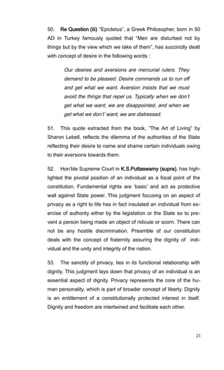 50. Re Question (iii) “Epictetus”, a Greek Philosopher, born in 50
AD in Turkey famously quoted that “Men are disturbed not by
things but by the view which we take of them”, has succinctly dealt
with concept of desire in the following words :
Our desires and aversions are mercurial rulers. They
demand to be pleased. Desire commands us to run off
and get what we want. Aversion insists that we must
avoid the things that repel us. Typically when we don’t
get what we want, we are disappointed, and when we
get what we don’t’ want, we are distressed.
51. This quote extracted from the book, “The Art of Living” by
Sharon Lebell, reflects the dilemma of the authorities of the State
reflecting their desire to name and shame certain individuals owing
to their aversions towards them.
52. Hon’ble Supreme Court in K.S.Puttaswamy (supra), has high-
lighted the pivotal position of an individual as a focal point of the
constitution. Fundamental rights are ‘basic’ and act as protective
wall against State power. This judgment focusing on an aspect of
privacy as a right to life has in fact insulated an individual from ex-
ercise of authority either by the legislation or the State so to pre-
vent a person being made an object of ridicule or scorn. There can
not be any hostile discrimination. Preamble of our constitution
deals with the concept of fraternity assuring the dignity of indi-
vidual and the unity and integrity of the nation.
53. The sanctity of privacy, lies in its functional relationship with
dignity. This judgment lays down that privacy of an individual is an
essential aspect of dignity. Privacy represents the core of the hu-
man personality, which is part of broader concept of liberty. Dignity
is an entitlement of a constitutionally protected interest in itself.
Dignity and freedom are intertwined and facilitate each other.
23
 