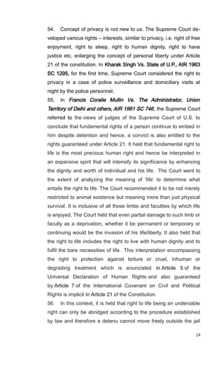 54. Concept of privacy is not new to us. The Supreme Court de-
veloped various rights – interests, similar to privacy, i.e. right of free
enjoyment, right to sleep, right to human dignity, right to have
justice etc. enlarging the concept of personal liberty under Article
21 of the constitution. In Kharak Singh Vs. State of U.P., AIR 1963
SC 1295, for the first time, Supreme Court considered the right to
privacy in a case of police surveillance and domiciliary visits at
night by the police personnel.
55. In Francis Coralie Mullin Vs. The Administrator, Union
Territory of Delhi and others, AIR 1981 SC 746, the Supreme Court
referred to the views of judges of the Supreme Court of U.S. to
conclude that fundamental rights of a person continue to embed in
him despite detention and hence, a convict is also entitled to the
rights guaranteed under Article 21. It held that fundamental right to
life is the most precious human right and hence be interpreted in
an expansive spirit that will intensify its significance by enhancing
the dignity and worth of individual and his life. The Court went to
the extent of analyzing the meaning of ‘life’ to determine what
entails the right to life. The Court recommended it to be not merely
restricted to animal existence but meaning more than just physical
survival. It is inclusive of all those limbs and faculties by which life
is enjoyed. The Court held that even partial damage to such limb or
faculty as a deprivation, whether it be permanent or temporary or
continuing would be the invasion of his life/liberty. It also held that
the right to life includes the right to live with human dignity and to
fulfil the bare necessities of life. This interpretation encompassing
the right to protection against torture or cruel, inhuman or
degrading treatment which is enunciated in Article 5 of the
Universal Declaration of Human Rights and also guaranteed
by Article 7 of the International Covenant on Civil and Political
Rights is implicit in Article 21 of the Constitution.
56. In this context, it is held that right to life being an undeniable
right can only be abridged according to the procedure established
by law and therefore a detenu cannot move freely outside the jail
24
 