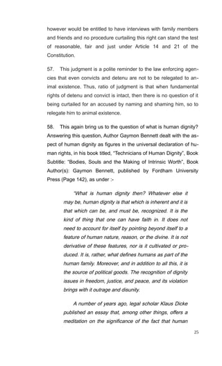 however would be entitled to have interviews with family members
and friends and no procedure curtailing this right can stand the test
of reasonable, fair and just under Article 14 and 21 of the
Constitution.
57. This judgment is a polite reminder to the law enforcing agen-
cies that even convicts and detenu are not to be relegated to an-
imal existence. Thus, ratio of judgment is that when fundamental
rights of detenu and convict is intact, then there is no question of it
being curtailed for an accused by naming and shaming him, so to
relegate him to animal existence.
58. This again bring us to the question of what is human dignity?
Answering this question, Author Gaymon Bennett dealt with the as-
pect of human dignity as figures in the universal declaration of hu-
man rights, in his book titled, “Technicians of Human Dignity”, Book
Subtitle: “Bodies, Souls and the Making of Intrinsic Worth”, Book
Author(s): Gaymon Bennett, published by Fordham University
Press (Page 142), as under :-
“What is human dignity then? Whatever else it
may be, human dignity is that which is inherent and it is
that which can be, and must be, recognized. It is the
kind of thing that one can have faith in. It does not
need to account for itself by pointing beyond itself to a
feature of human nature, reason, or the divine. It is not
derivative of these features, nor is it cultivated or pro-
duced. It is, rather, what defines humans as part of the
human family. Moreover, and in addition to all this, it is
the source of political goods. The recognition of dignity
issues in freedom, justice, and peace, and its violation
brings with it outrage and disunity.
A number of years ago, legal scholar Klaus Dicke
published an essay that, among other things, offers a
meditation on the significance of the fact that human
25
 