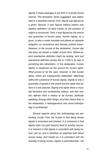 dignity in these passages is set forth in a strictly formal
manner. This formalism, Dicke suggested, was elabor-
ated in a threefold manner. First, dignity was figured as
a given. Second, it was figured without explicit sub-
stantive definition—at least insofar as the question of
origins is concerned. Third, it was figured as the source
and guarantee of human good. Human dignity, as a
given, is also a moral mandate and places an absolute
obligation on conscience and thereby political action.
However, in the course of the declaration, human dig-
nity does not remain a matter of pure form. Where ex-
plicit substantive definition might be lacking, tacit and
operational definition quickly fills in. It fills in by way of
something like retrodiction. In the declaration, human
dignity is declaimed as the ground for human rights.
What proves to be the case, however, is that human
rights, which are subsequently elaborated, effectively
define the substance of human dignity. Dignity is only a
guarantee of goods to the extent that the rights that ad-
here in it are assured. Dignity and rights share a mutu-
ally formative and constraining relation, and that rela-
tion defines what it means to be human, politically
speaking. Among other things, all of this means that, in
the declaration, a heterogeneous and novel anthropo-
logy is synthesized.
Several aspects about this anthropology are par-
ticularly crucial. First, the human is that being whose
dignity is immanent and inherent. It is immanent in that
dignity does not point beyond itself to another source.
It is inherent in that dignity is coincident with being hu-
man, per se, and is therefore an essential truth about
human being. And insofar as it is coincident with the
actuality of being human, dignity is self-referential. I do
26
 